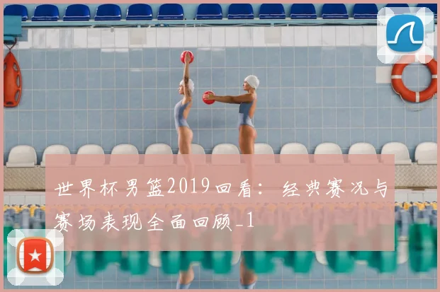 世界杯男篮2019回看：经典赛况与赛场表现全面回顾_1