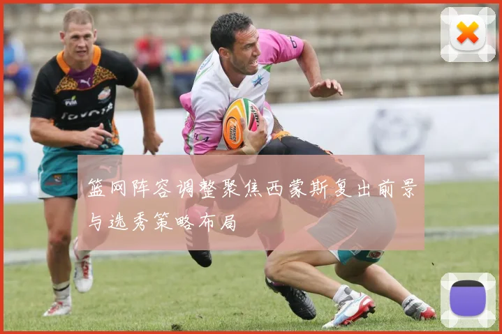 篮网阵容调整聚焦西蒙斯复出前景与选秀策略布局