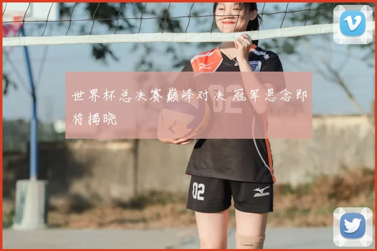 世界杯总决赛巅峰对决 冠军悬念即将揭晓