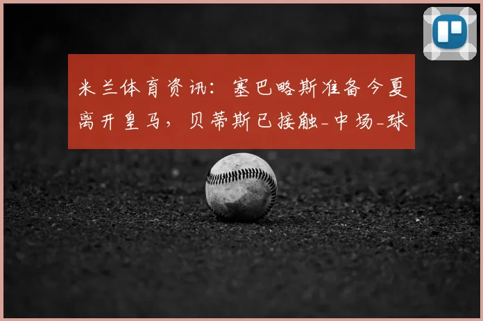 米兰体育资讯：塞巴略斯准备今夏离开皇马，贝蒂斯已接触_中场_球员_双方