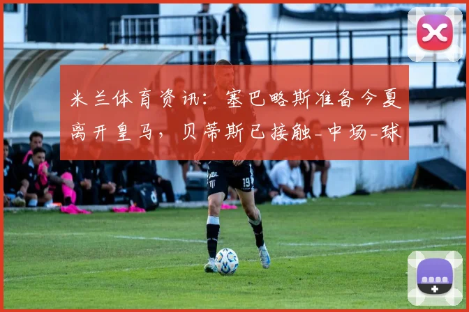米兰体育资讯：塞巴略斯准备今夏离开皇马，贝蒂斯已接触_中场_球员_双方