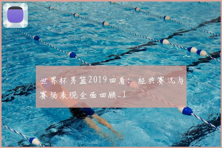 世界杯男篮2019回看:经典赛况与赛场表现全面回顾_1