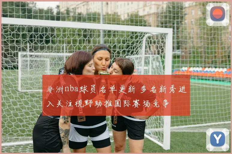 非洲nba球员名单更新 多名新秀进入关注视野助推国际赛场竞争