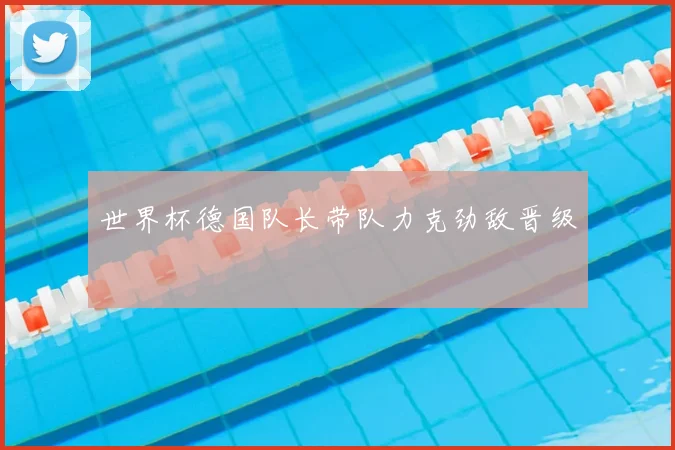 世界杯德国队长带队力克劲敌晋级