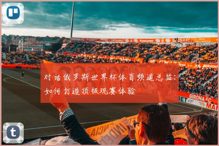 对话俄罗斯世界杯体育频道总监:如何打造顶级观赛体验