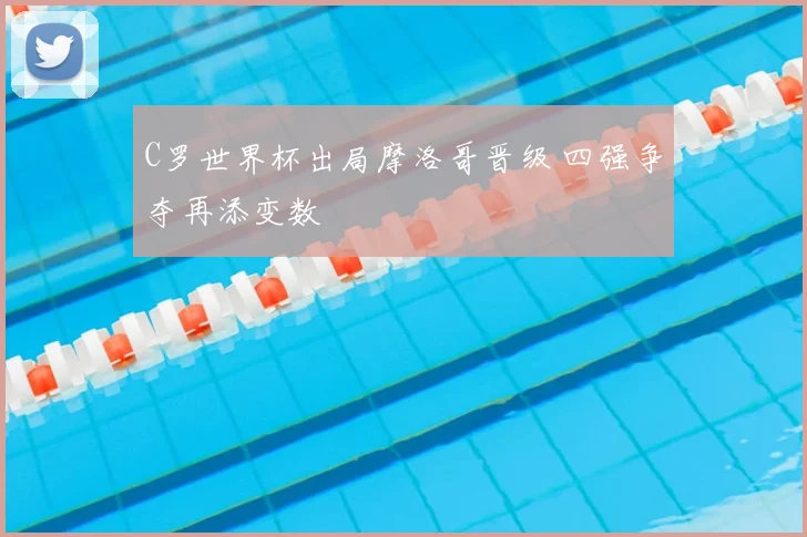 C罗世界杯出局摩洛哥晋级 四强争夺再添变数