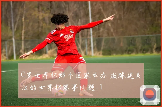 C罗世界杯哪个国家举办 成球迷关注的世界杯赛事问题_1