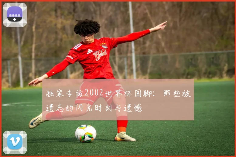 独家专访2002世界杯国脚：那些被遗忘的闪光时刻与遗憾