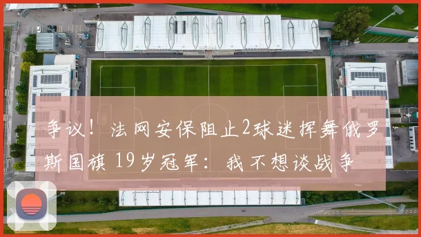 争议!法网安保阻止2球迷挥舞俄罗斯国旗 19岁冠军:我不想谈战争