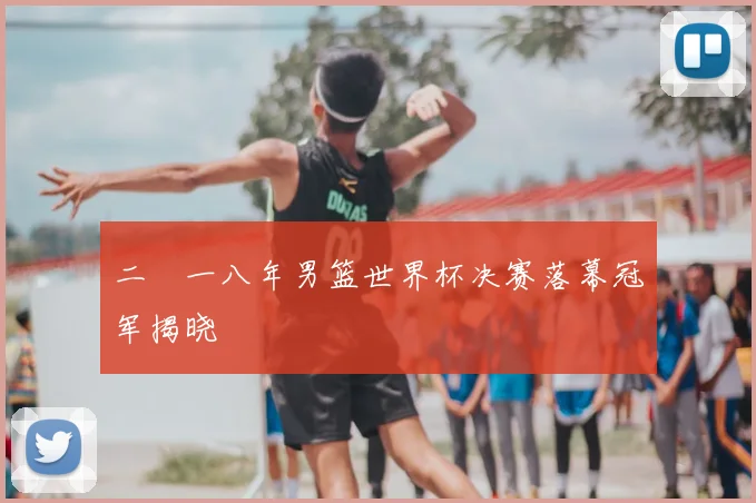 二〇一八年男篮世界杯决赛落幕冠军揭晓