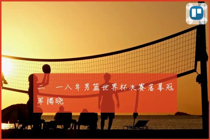 二〇一八年男篮世界杯决赛落幕冠军揭晓