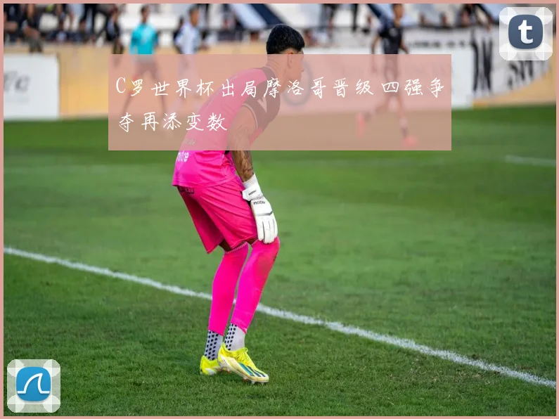 C罗世界杯出局摩洛哥晋级 四强争夺再添变数