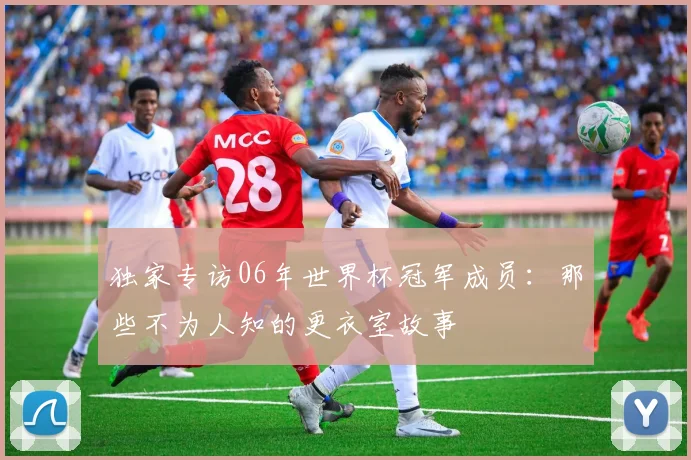 独家专访06年世界杯冠军成员：那些不为人知的更衣室故事