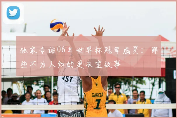 独家专访06年世界杯冠军成员：那些不为人知的更衣室故事