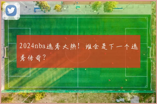 2024nba选秀大热！谁会是下一个选秀传奇？