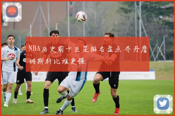 NBA历史前十巨星排名盘点 乔丹詹姆斯科比谁更强