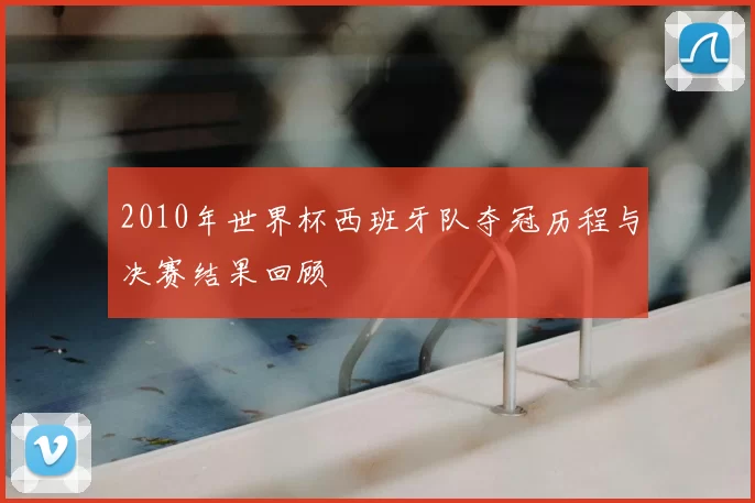 2010年世界杯西班牙队夺冠历程与决赛结果回顾