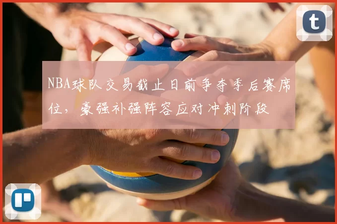 NBA球队交易截止日前争夺季后赛席位，豪强补强阵容应对冲刺阶段
