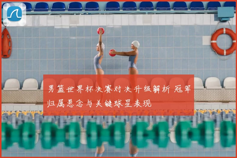 男篮世界杯决赛对决升级解析 冠军归属悬念与关键球星表现