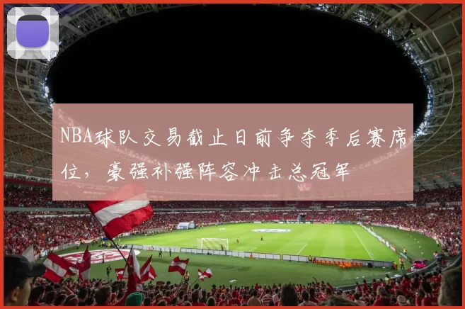 NBA球队交易截止日前争夺季后赛席位,豪强补强阵容冲击总冠军