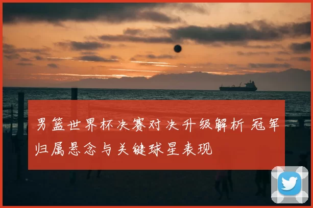 男篮世界杯决赛对决升级解析 冠军归属悬念与关键球星表现