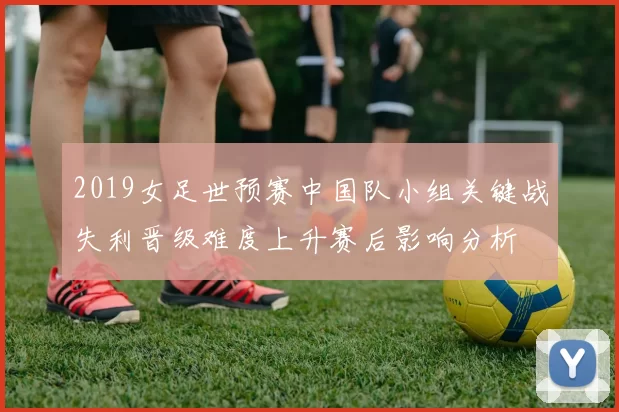 2019女足世预赛中国队小组关键战失利晋级难度上升赛后影响分析