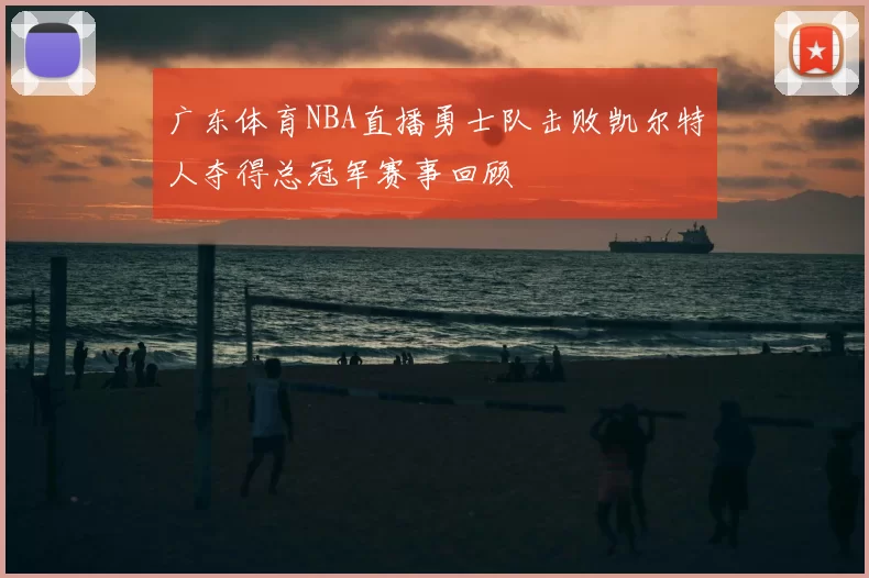 广东体育NBA直播勇士队击败凯尔特人夺得总冠军赛事回顾