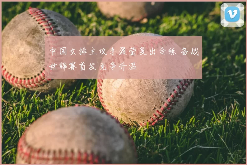 中国女排主攻李盈莹复出合练 备战世锦赛首发竞争升温