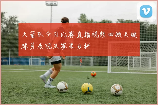 火箭队今日比赛直播视频回顾关键球员表现及赛果分析