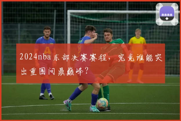 2024nba东部决赛赛程，究竟谁能突出重围问鼎巅峰？