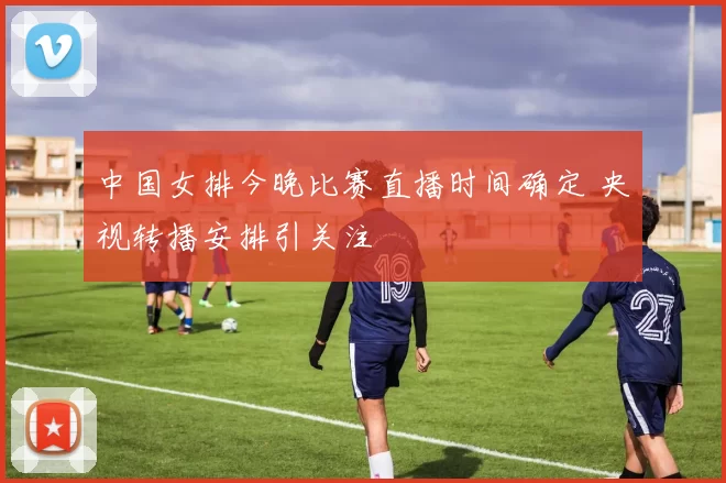 中国女排今晚比赛直播时间确定 央视转播安排引关注