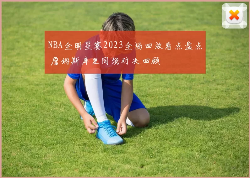NBA全明星赛2023全场回放看点盘点 詹姆斯库里同场对决回顾