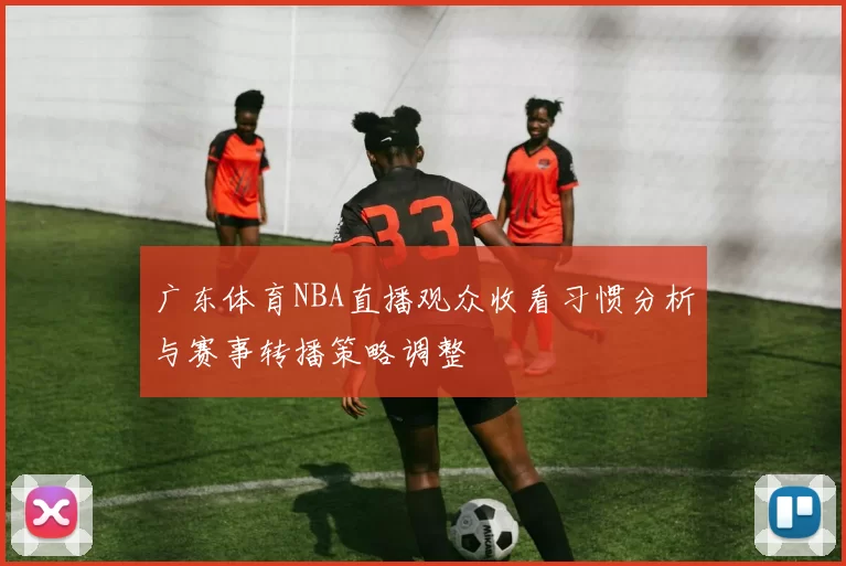 广东体育NBA直播观众收看习惯分析与赛事转播策略调整