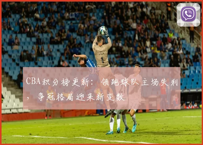 CBA积分榜更新：领跑球队主场失利，争冠格局迎来新变数