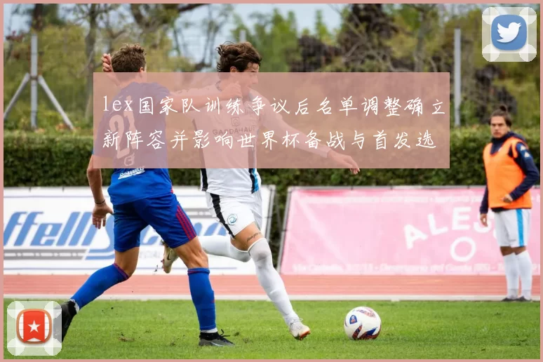 lex国家队训练争议后名单调整确立新阵容并影响世界杯备战与首发选择