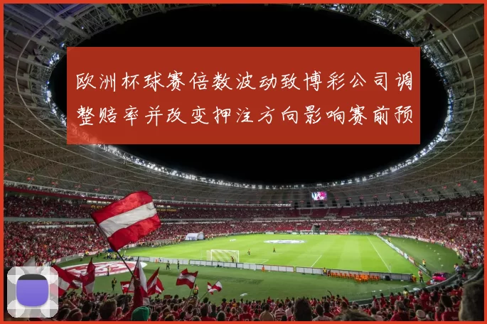 欧洲杯球赛倍数波动致博彩公司调整赔率并改变押注方向影响赛前预测