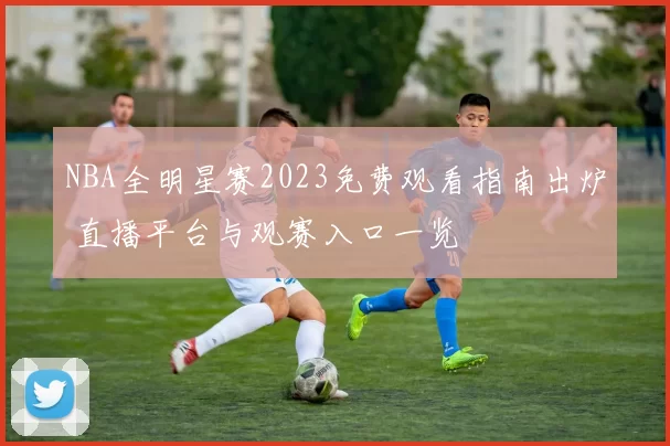 NBA全明星赛2023免费观看指南出炉 直播平台与观赛入口一览
