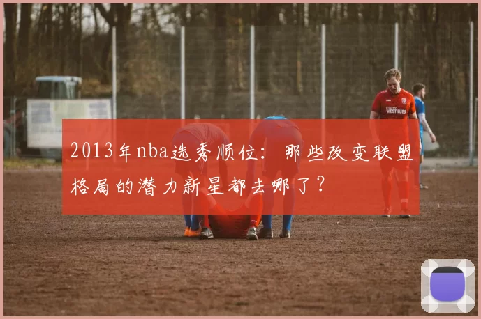2013年nba选秀顺位：那些改变联盟格局的潜力新星都去哪了？