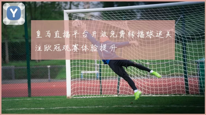 皇马直播平台开放免费转播球迷关注欧冠观赛体验提升