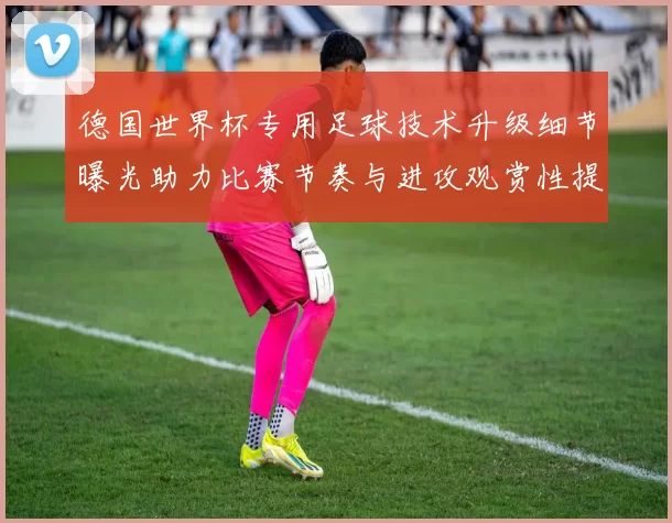德国世界杯专用足球技术升级细节曝光助力比赛节奏与进攻观赏性提高