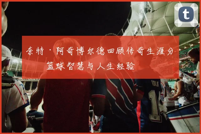 奈特·阿奇博尔德回顾传奇生涯分享篮球智慧与人生经验