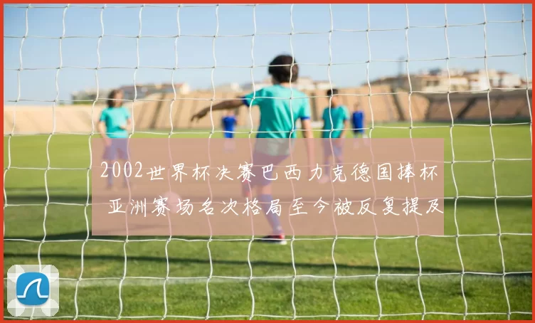 2002世界杯决赛巴西力克德国捧杯 亚洲赛场名次格局至今被反复提及