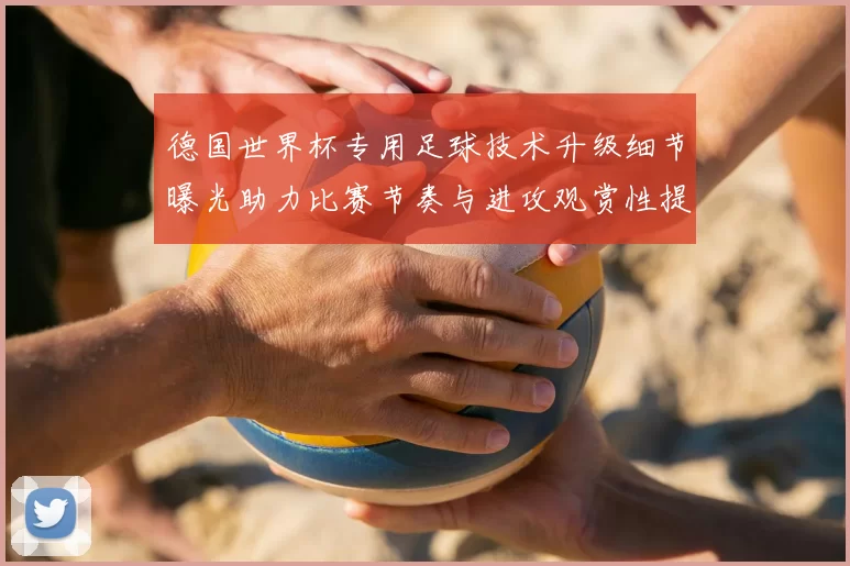 德国世界杯专用足球技术升级细节曝光助力比赛节奏与进攻观赏性提高