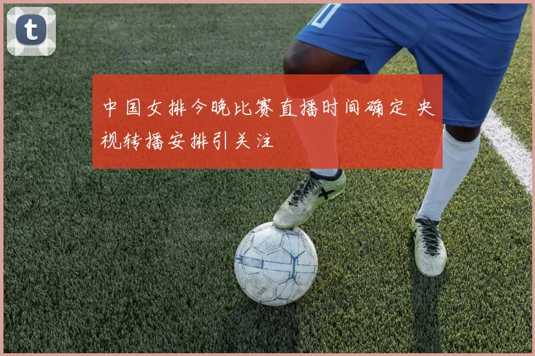 中国女排今晚比赛直播时间确定 央视转播安排引关注