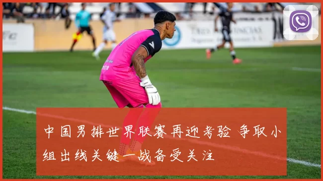 中国男排世界联赛再迎考验 争取小组出线关键一战备受关注
