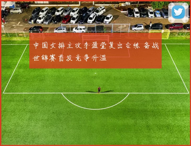 中国女排主攻李盈莹复出合练 备战世锦赛首发竞争升温
