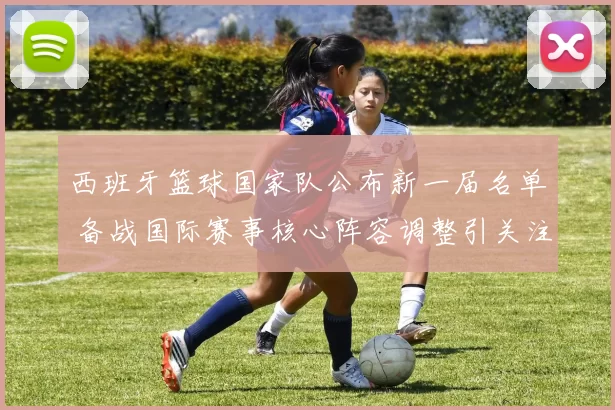 西班牙篮球国家队公布新一届名单 备战国际赛事核心阵容调整引关注