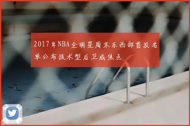 2017年NBA全明星周末东西部首发名单公布技术型后卫成焦点