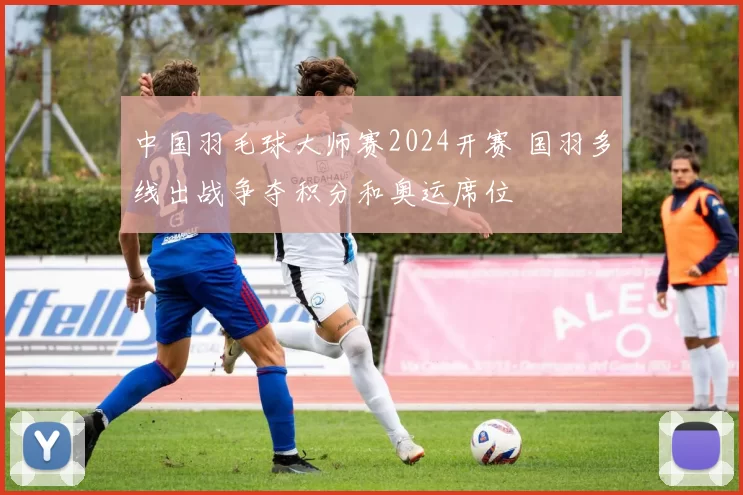 中国羽毛球大师赛2024开赛 国羽多线出战争夺积分和奥运席位