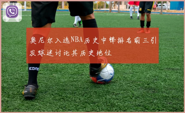 奥尼尔入选NBA历史中锋排名前三引发球迷讨论其历史地位